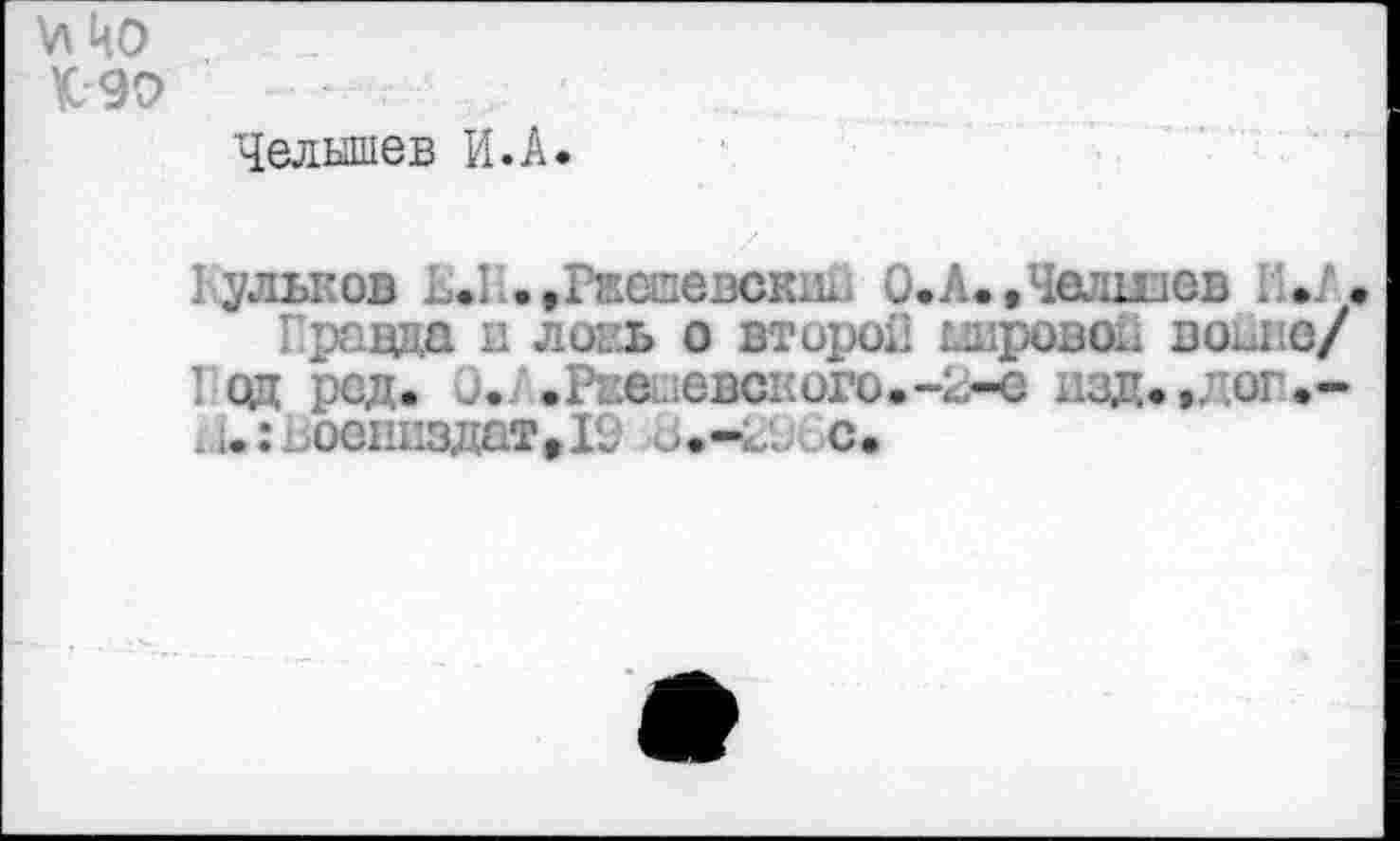 ﻿VI ЦО К9О
Челышев И.А.
Кульков ...I .»Ржшевски^ 0.А.,Челшев »/.
Правда и лоеь о второй шровоь воьпе/ Год род. и. .Ржешевского.-2-е изд.,лог.-^.гъоенпздатДС с.